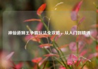 神仙道狮王争霸玩法全攻略，从入门到精通