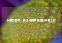永恒岛吞天，神话与现实交织的未解之谜