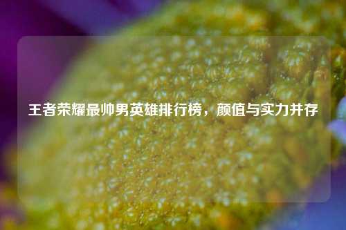 王者荣耀最帅男英雄排行榜，颜值与实力并存