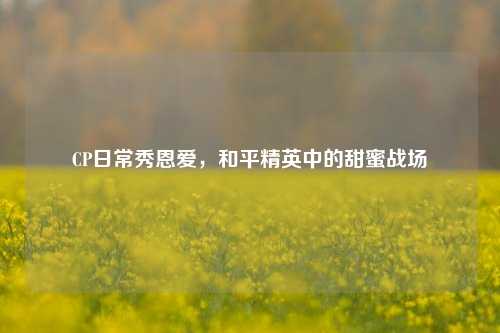 CP日常秀恩爱，和平精英中的甜蜜战场