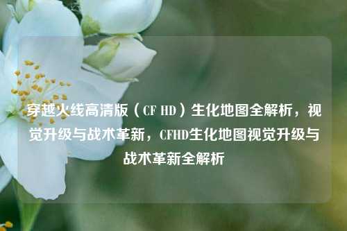 穿越火线高清版（CF HD）生化地图全解析，视觉升级与战术革新，CFHD生化地图视觉升级与战术革新全解析