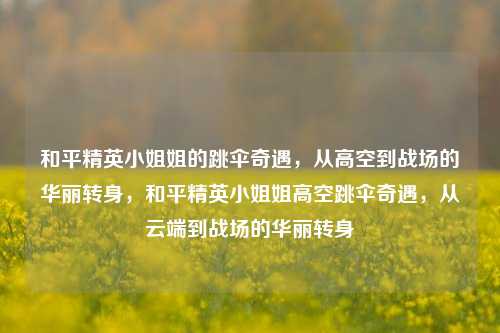 和平精英小姐姐的跳伞奇遇，从高空到战场的华丽转身，和平精英小姐姐高空跳伞奇遇，从云端到战场的华丽转身
