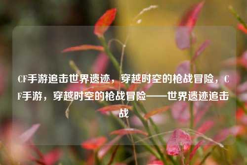CF手游追击世界遗迹，穿越时空的枪战冒险，CF手游，穿越时空的枪战冒险——世界遗迹追击战