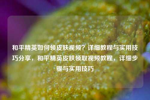 和平精英如何领皮肤视频？详细教程与实用技巧分享，和平精英皮肤领取视频教程，详细步骤与实用技巧
