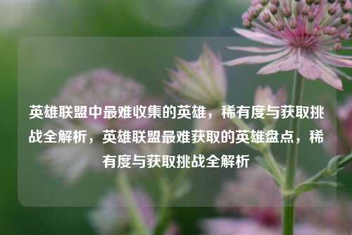 英雄联盟中最难收集的英雄，稀有度与获取挑战全解析，英雄联盟最难获取的英雄盘点，稀有度与获取挑战全解析