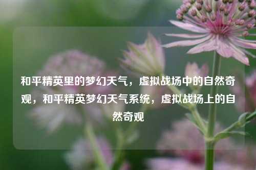 和平精英里的梦幻天气，虚拟战场中的自然奇观，和平精英梦幻天气系统，虚拟战场上的自然奇观