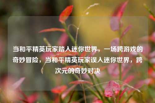 当和平精英玩家踏入迷你世界，一场跨游戏的奇妙冒险，当和平精英玩家误入迷你世界，跨次元的奇妙对决
