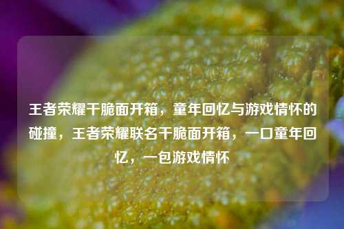 王者荣耀干脆面开箱，童年回忆与游戏情怀的碰撞，王者荣耀联名干脆面开箱，一口童年回忆，一包游戏情怀