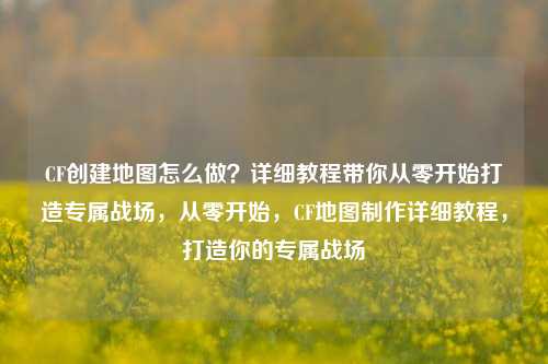 CF创建地图怎么做？详细教程带你从零开始打造专属战场，从零开始，CF地图制作详细教程，打造你的专属战场
