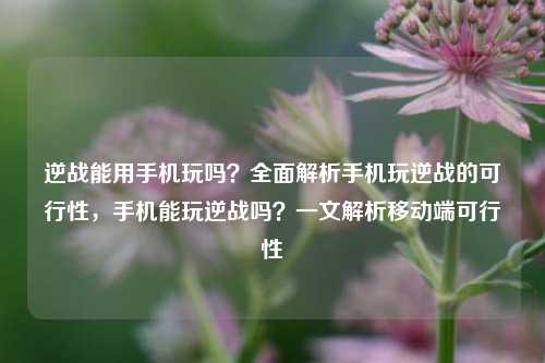 逆战能用手机玩吗？全面解析手机玩逆战的可行性，手机能玩逆战吗？一文解析移动端可行性