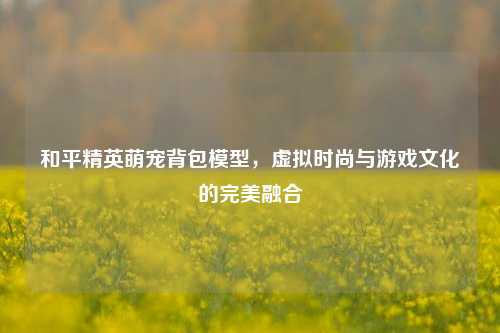 和平精英萌宠背包模型，虚拟时尚与游戏文化的完美融合