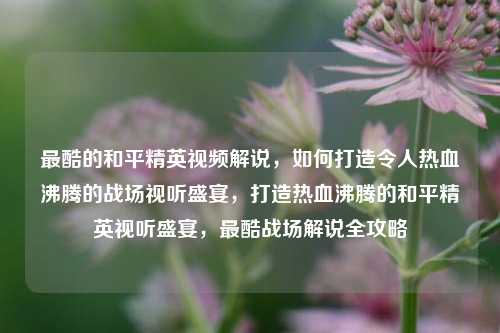 最酷的和平精英视频解说，如何打造令人热血沸腾的战场视听盛宴，打造热血沸腾的和平精英视听盛宴，最酷战场解说全攻略