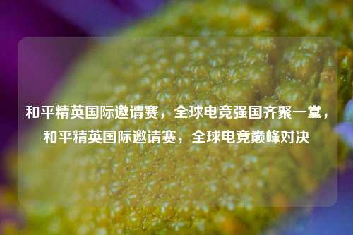 和平精英国际邀请赛，全球电竞强国齐聚一堂，和平精英国际邀请赛，全球电竞巅峰对决