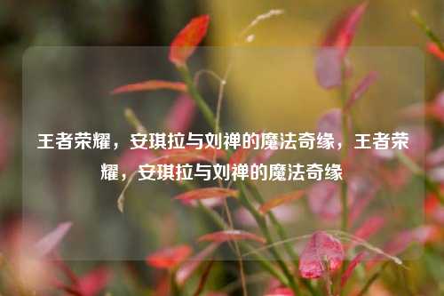 王者荣耀，安琪拉与刘禅的魔法奇缘，王者荣耀，安琪拉与刘禅的魔法奇缘