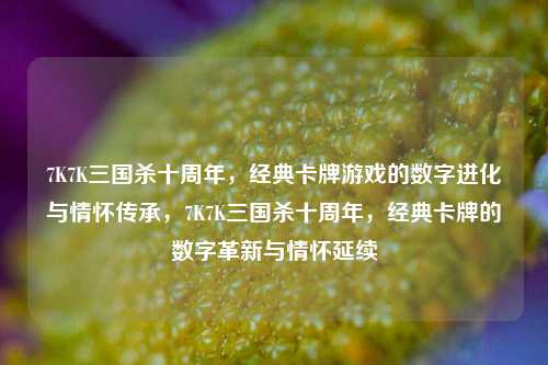 7K7K三国杀十周年，经典卡牌游戏的数字进化与情怀传承，7K7K三国杀十周年，经典卡牌的数字革新与情怀延续