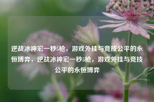逆战冰神宏一秒5枪,游戏外挂与竞技公平的永恒博弈,逆战冰神宏一秒5枪,游戏外挂与竞技公平的永恒博弈