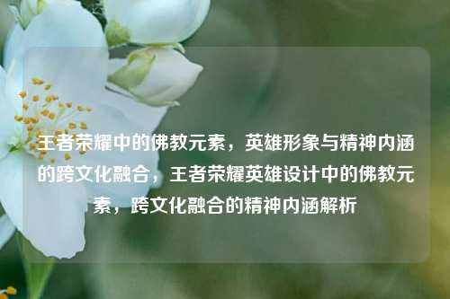 王者荣耀中的佛教元素,英雄形象与精神内涵的跨文化融合,王者荣耀英雄设计中的佛教元素,跨文化融合的精神内涵解析
