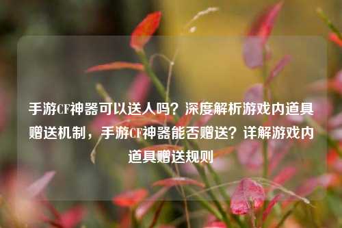 手游CF神器可以送人吗?深度解析游戏内道具赠送机制,手游CF神器能否赠送?详解游戏内道具赠送规则