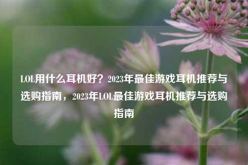 LOL用什么耳机好?2023年最佳游戏耳机推荐与选购指南,2023年LOL最佳游戏耳机推荐与选购指南