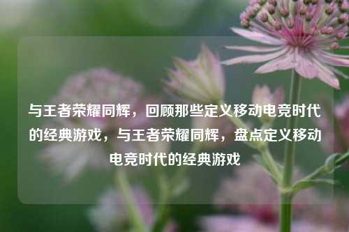 与王者荣耀同辉,回顾那些定义移动电竞时代的经典游戏,与王者荣耀同辉,盘点定义移动电竞时代的经典游戏
