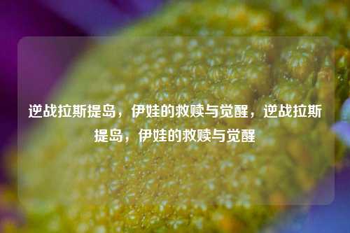 逆战拉斯提岛,伊娃的救赎与觉醒,逆战拉斯提岛,伊娃的救赎与觉醒