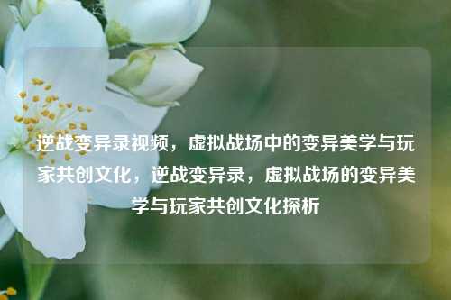 逆战变异录视频,虚拟战场中的变异美学与玩家共创文化,逆战变异录,虚拟战场的变异美学与玩家共创文化探析