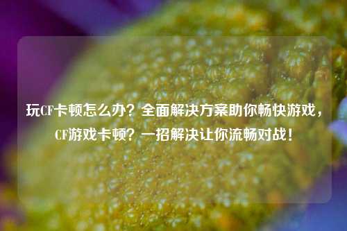 玩CF卡顿怎么办?全面解决方案助你畅快游戏,CF游戏卡顿?一招解决让你流畅对战!