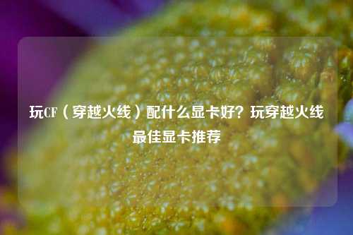玩CF(穿越火线)配什么显卡好?玩穿越火线最佳显卡推荐