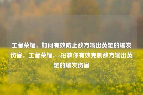 王者荣耀,如何有效防止敌方输出英雄的爆发伤害,王者荣耀,5招教你有效克制敌方输出英雄的爆发伤害